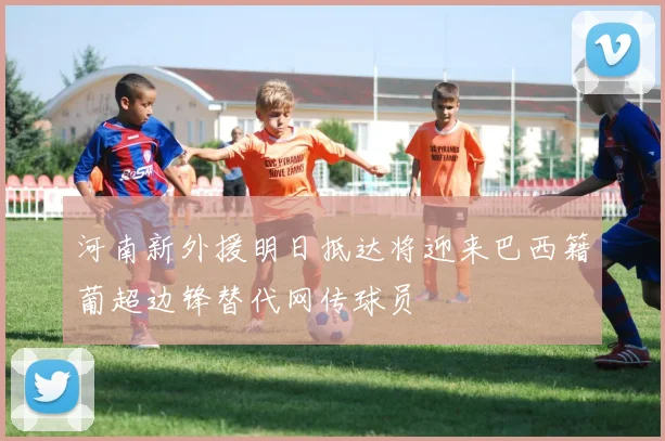 河南新外援明日抵达将迎来巴西籍葡超边锋替代网传球员