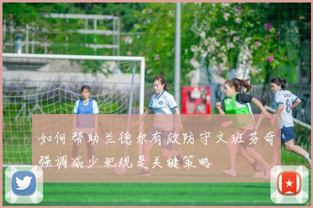 如何帮助兰德尔有效防守文班芬奇强调减少犯规是关键策略