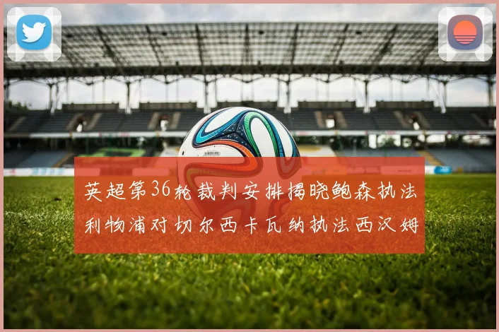 英超第36轮裁判安排揭晓鲍森执法利物浦对切尔西卡瓦纳执法西汉姆对阿森纳