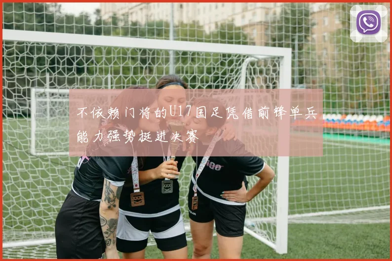 不依赖门将的U17国足凭借前锋单兵能力强势挺进决赛