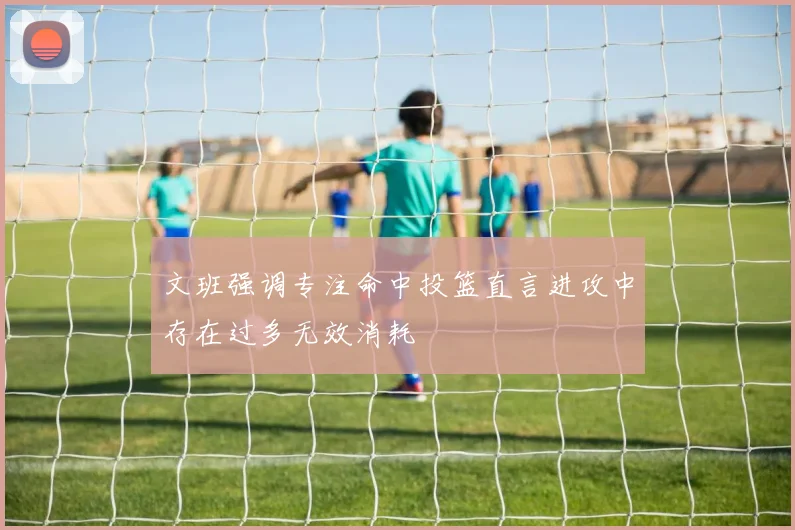 文班强调专注命中投篮直言进攻中存在过多无效消耗