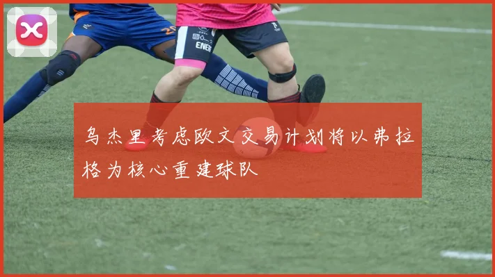 乌杰里考虑欧文交易计划将以弗拉格为核心重建球队