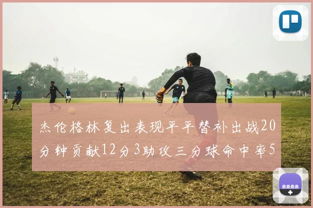杰伦格林复出表现平平替补出战20分钟贡献12分3助攻三分球命中率50