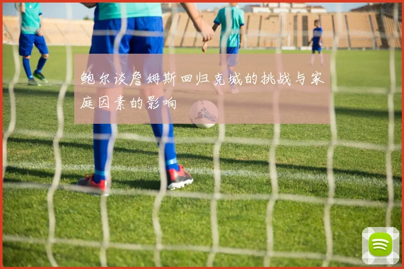 鲍尔谈詹姆斯回归克城的挑战与家庭因素的影响