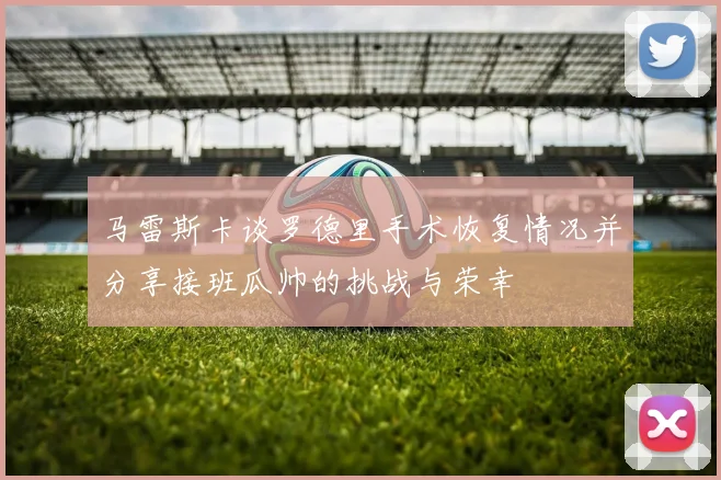 马雷斯卡谈罗德里手术恢复情况并分享接班瓜帅的挑战与荣幸