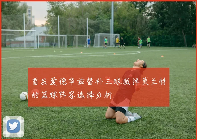 首发爱德华兹替补三球裁掉莫兰特的篮球阵容选择分析
